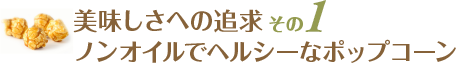 美味しさへの追求：その１ / ノンオイルでヘルシーなポップコーン