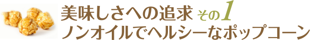 美味しさへの追求：その１ / ノンオイルでヘルシーなポップコーン